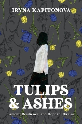 Tulips and Ashes: Lament, Resilience, and Hope in Ukraine by Kapitonova, Iryna