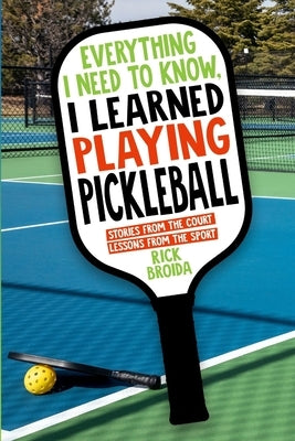 Everything I Need to Know, I Learned Playing Pickleball: Stories from the Court, Lessons from the Sport by Broida, Rick