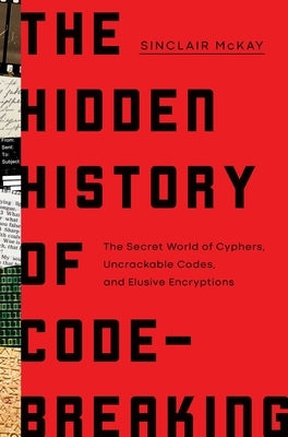 The Hidden History of Code-Breaking: The Secret World of Cyphers, Uncrackable Codes, and Elusive Encryptions by McKay, Sinclair