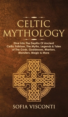 Celtic Mythology: Dive Into The Depths Of Ancient Celtic Folklore, The Myths, Legends & Tales of The Gods, Goddesses, Warriors, Monsters by Visconti, Sofia