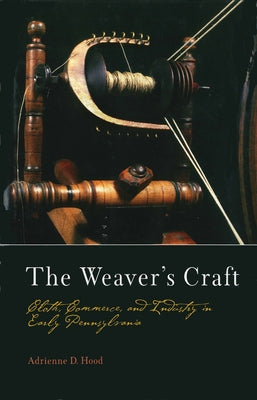 The Weaver's Craft: Cloth, Commerce, and Industry in Early Pennsylvania by Hood, Adrienne D.