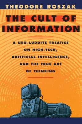 The Cult of Information: A Neo-Luddite Treatise on High-Tech, Artificial Intelligence, and the True Art of Thinking by Roszak, Theodore