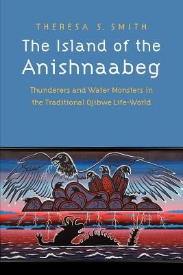 The Island of the Anishnaabeg: Thunderers and Water Monsters in the Traditional Ojibwe Life-World by Smith, Theresa S.