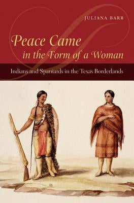 Peace Came in the Form of a Woman: Indians and Spaniards in the Texas Borderlands by Barr, Juliana