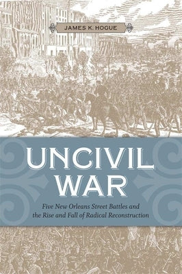 Uncivil War: Five New Orleans Street Battles and the Rise and Fall of Radical Reconstruction by Hogue, James K.