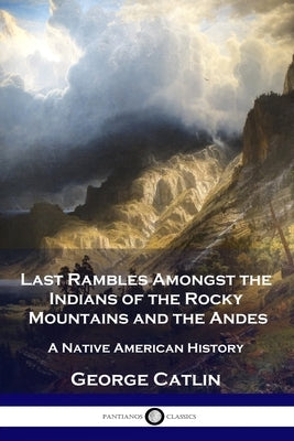 Last Rambles Amongst the Indians of the Rocky Mountains and the Andes: A Native American History by Catlin, George