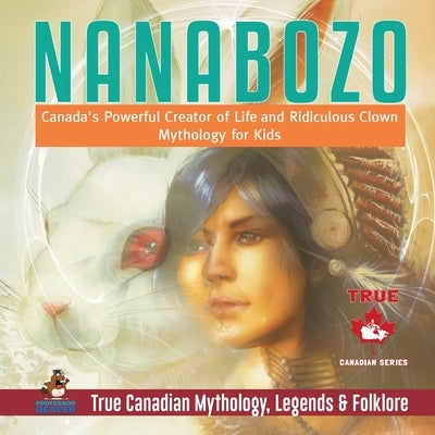 Nanabozo - Canada's Powerful Creator of Life and Ridiculous Clown Mythology for Kids True Canadian Mythology, Legends & Folklore by Professor Beaver