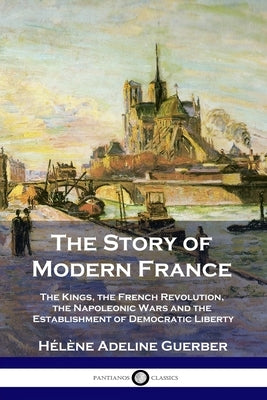 The Story of Modern France: The Kings, the French Revolution, the Napoleonic Wars and the Establishment of Democracy and Liberty by Guerber, H&#233;l&#232;ne Adeline