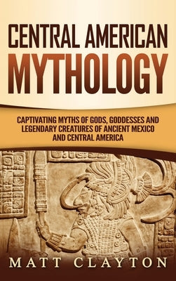 Central American Mythology: Captivating Myths of Gods, Goddesses, and Legendary Creatures of Ancient Mexico and Central America by Clayton, Matt