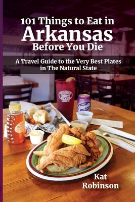101 Things to Eat in Arkansas Before You Die: A Travel Guide to the Very Best Plates in the Natural State by Robinson, Kat