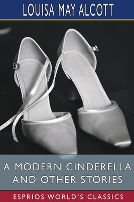 A Modern Cinderella and Other Stories (Esprios Classics): or, The Little Old Shoe by Alcott, Louisa May