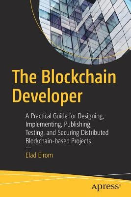 The Blockchain Developer: A Practical Guide for Designing, Implementing, Publishing, Testing, and Securing Distributed Blockchain-Based Projects by Elrom, Elad