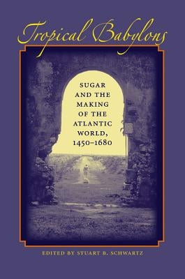 Tropical Babylons: Sugar and the Making of the Atlantic World, 1450-1680 by Schwartz, Stuart B.