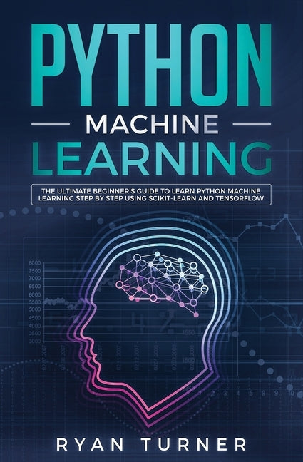 Python Machine Learning: The Ultimate Beginner's Guide to Learn Python Machine Learning Step by Step using Scikit-Learn and Tensorflow by Turner, Ryan