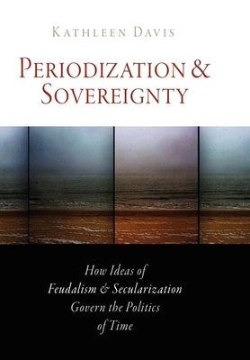 Periodization and Sovereignty: How Ideas of Feudalism and Secularization Govern the Politics of Time by Davis, Kathleen