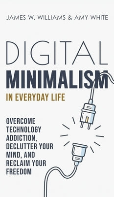 Digital Minimalism in Everyday Life: Overcome Technology Addiction, Declutter Your Mind, and Reclaim Your Freedom (Mindfulness and Minimalism) by W. Williams, James