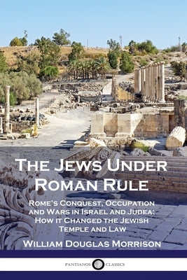 The Jews Under Roman Rule: Rome's Conquest, Occupation and Wars in Israel and Judea; How it Changed the Jewish Temple and Law by Morrison, William Douglas