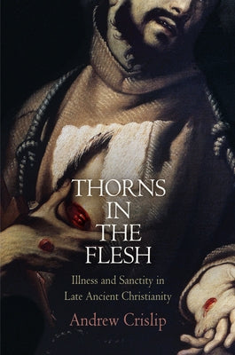 Thorns in the Flesh: Illness and Sanctity in Late Ancient Christianity by Crislip, Andrew