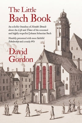 The Little Bach Book: An eclectic Omnibus of Notable Details about the Life and Times of the esteemed and highly respected Johann Sebastian by Gordon, David J.