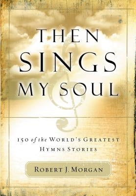 Then Sings My Soul: 150 of the World's Greatest Hymn Stories by Morgan, Robert J.