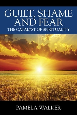 Guilt, Shame and Fear: The Catalyst of Spirituality by Walker, Pamela