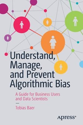 Understand, Manage, and Prevent Algorithmic Bias: A Guide for Business Users and Data Scientists by Baer, Tobias